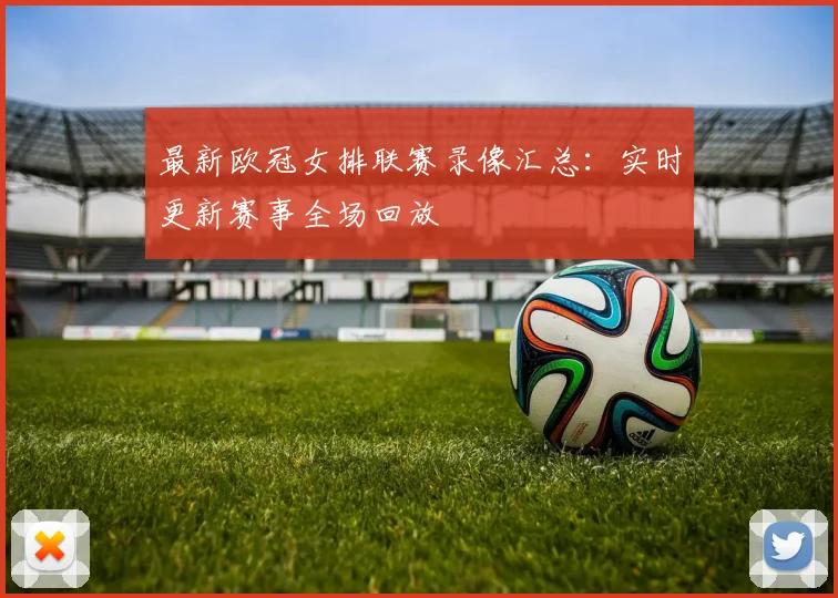 最新欧冠女排联赛录像汇总：实时更新赛事全场回放