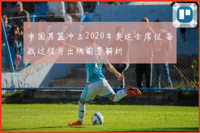 中国男篮冲击2020年奥运会席位 备战过程与出线前景解析