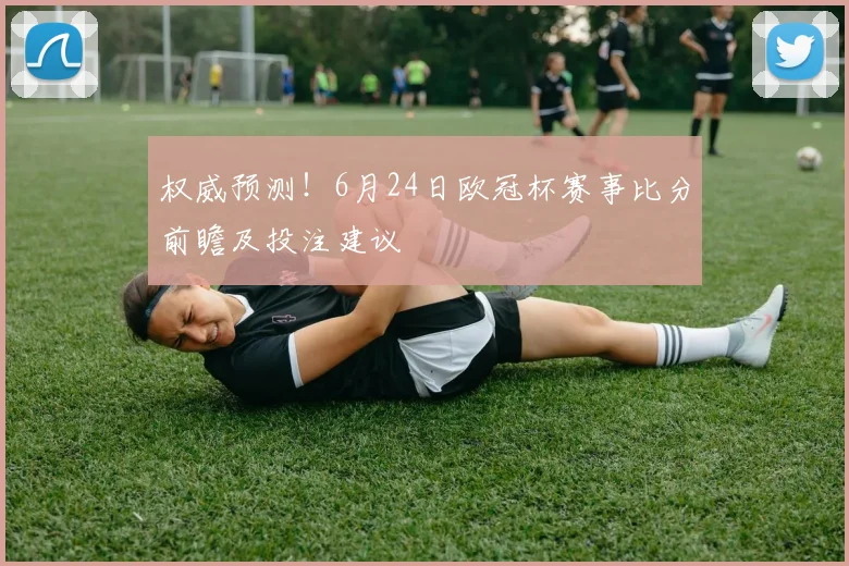 权威预测！6月24日欧冠杯赛事比分前瞻及投注建议