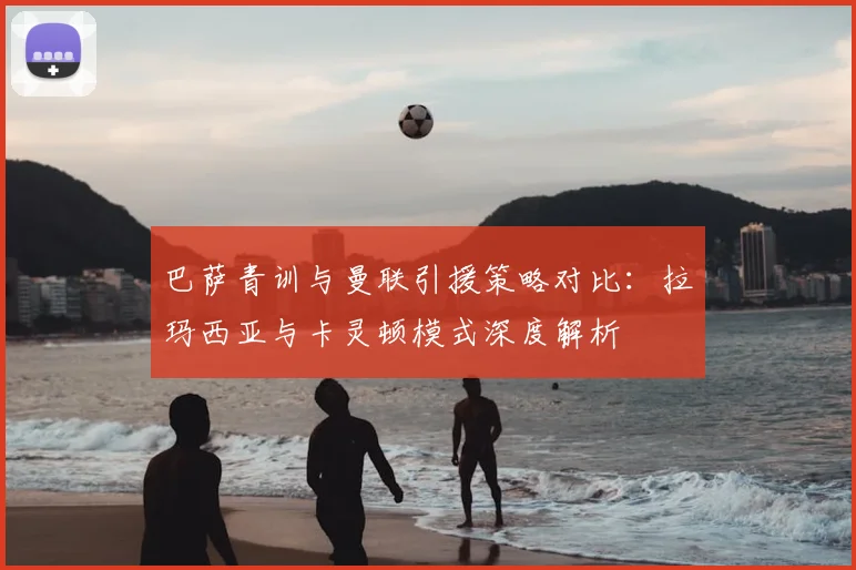巴萨青训与曼联引援策略对比：拉玛西亚与卡灵顿模式深度解析