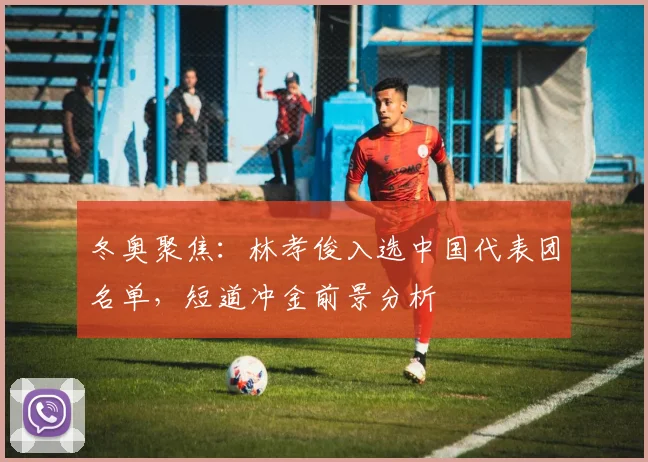 冬奥聚焦：林孝俊入选中国代表团名单，短道冲金前景分析