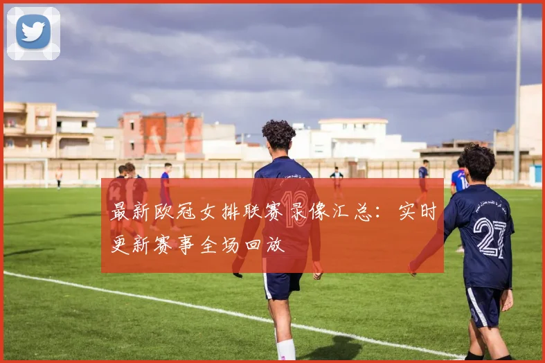 最新欧冠女排联赛录像汇总：实时更新赛事全场回放