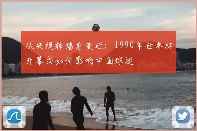 从央视转播看变迁：1990年世界杯开幕式如何影响中国球迷