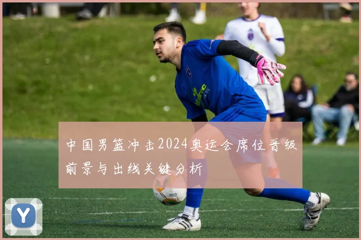 中国男篮冲击2024奥运会席位晋级前景与出线关键分析