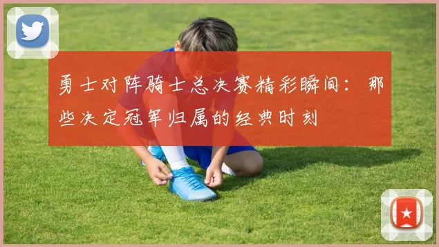 勇士对阵骑士总决赛精彩瞬间：那些决定冠军归属的经典时刻