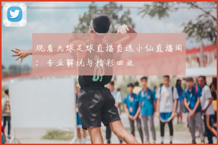 观看九球足球直播首选小仙直播间：专业解说与精彩回放